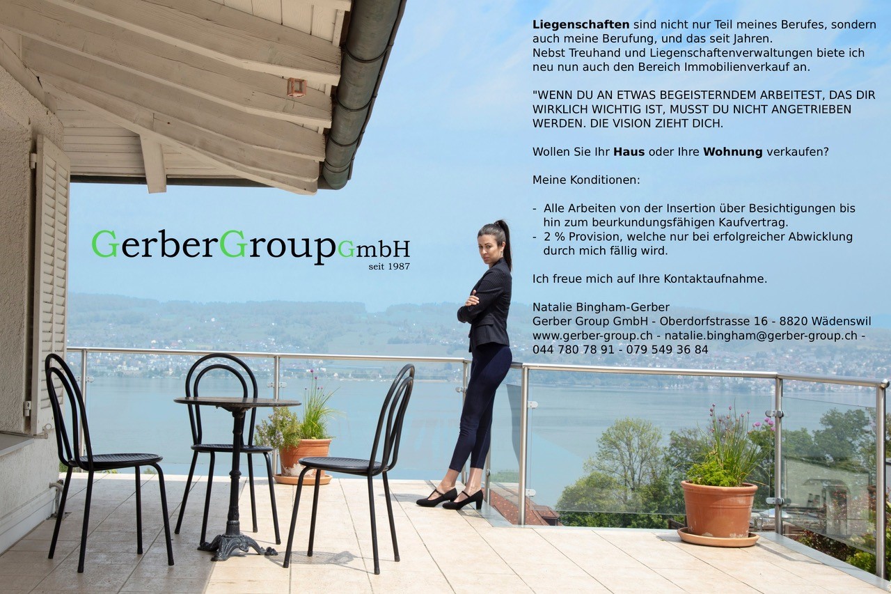 Immobilienverkauf Liegenschaften sind nicht nur Teil meines Berufes, sondern auch meine Berufung, und das seit Jahren. Nebst Treuhand und Liegenschaftenverwaltungen biete ich neu nun auch den Bereich Immobilienverkauf an. "WENN DU AN ETWAS BEGEISTERNDEM ARBEITEST, DAS DIR WIRKLICH WICHTIG IST, MUSST DU NICHT ANGETRIEBEN WERDEN. DIE VISION ZIEHT DICH." Wollen Sie Ihr Haus oder Ihre Wohnung verkaufen? Meine Konditionen: -Alle Arbeiten von der Insertion über Besichtigungen bis hin zum beurkundungsfähigen Kaufvertrag. -2% Provision, welche nur bei erfolgreicher Abwicklung durch mich fällig wird. Ich freue Mich auf Ihre Kontaktaufnahme. Natalie Bingham-Gerber Gerber Group GmbH - Oberdorfstrasse 16 - 8820 Wädenswil www.gerber-group.ch - natalie.bingham@gerber-group.ch - 044 780 78 91 - 079 549 36 84